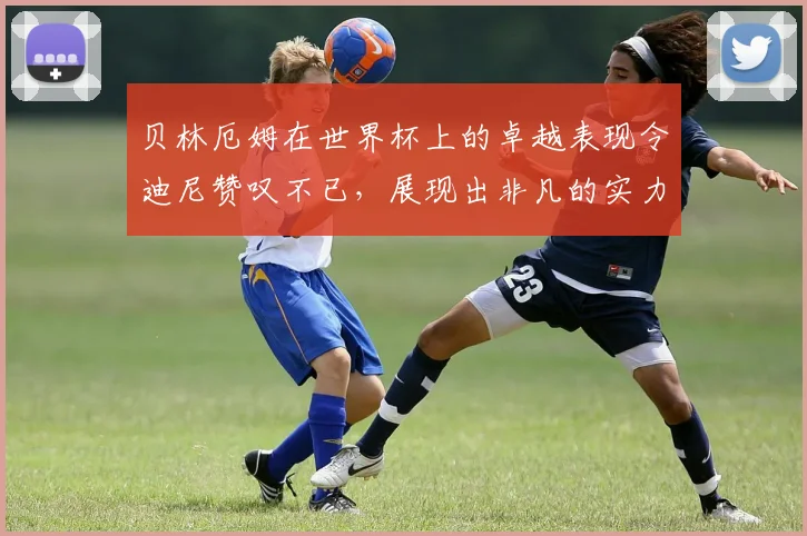 贝林厄姆在世界杯上的卓越表现令迪尼赞叹不已，展现出非凡的实力与魅力