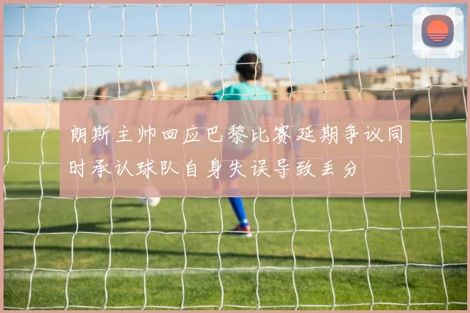 朗斯主帅回应巴黎比赛延期争议同时承认球队自身失误导致丢分