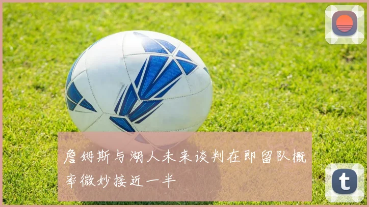 詹姆斯与湖人未来谈判在即留队概率微妙接近一半