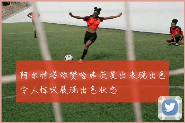 阿尔特塔称赞哈弗茨复出表现出色令人惊叹展现出色状态