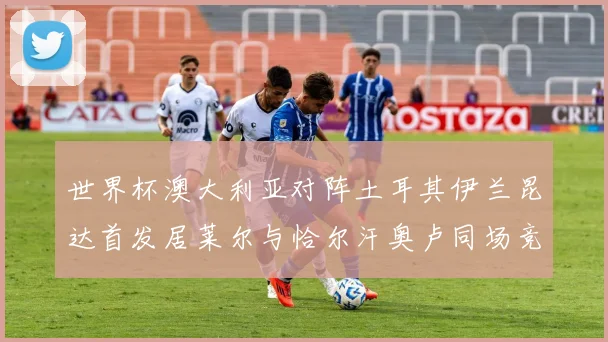 世界杯澳大利亚对阵土耳其伊兰昆达首发居莱尔与恰尔汗奥卢同场竞技