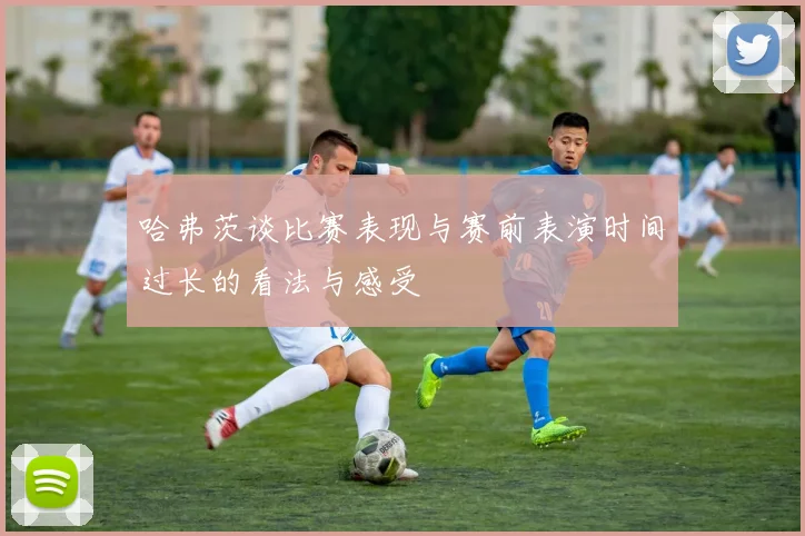 哈弗茨谈比赛表现与赛前表演时间过长的看法与感受