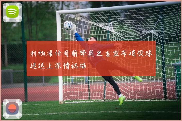 利物浦传奇前锋奥里吉宣布退役球迷送上深情祝福
