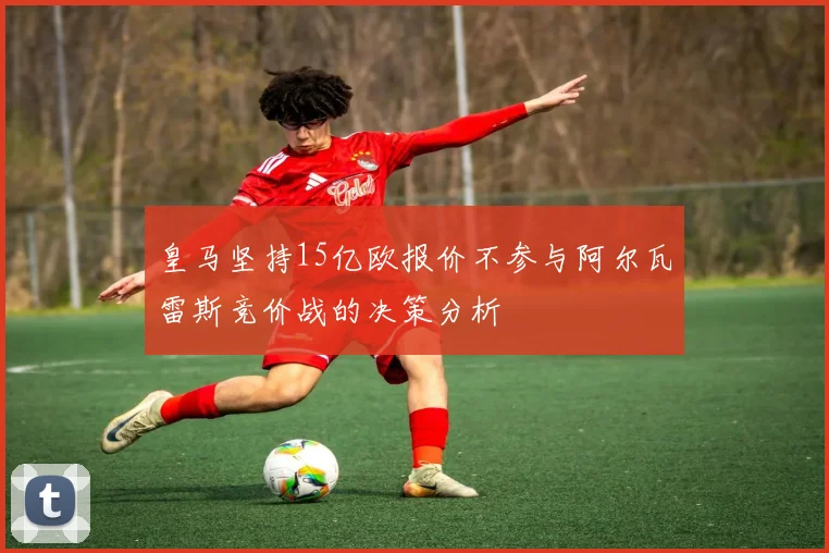 皇马坚持15亿欧报价不参与阿尔瓦雷斯竞价战的决策分析