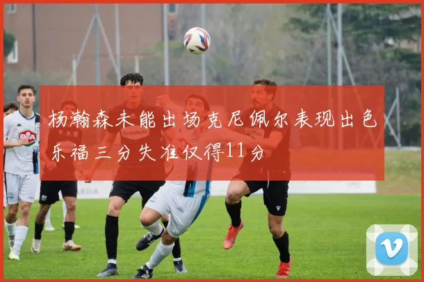 杨瀚森未能出场克尼佩尔表现出色乐福三分失准仅得11分