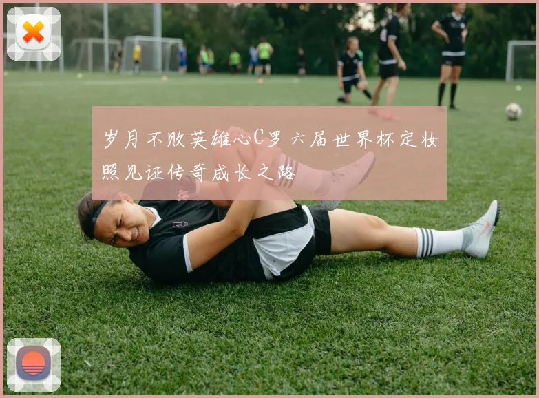 岁月不败英雄心C罗六届世界杯定妆照见证传奇成长之路