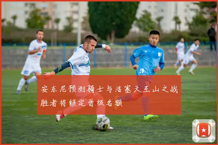 安东尼预测骑士与活塞天王山之战胜者将锁定晋级名额