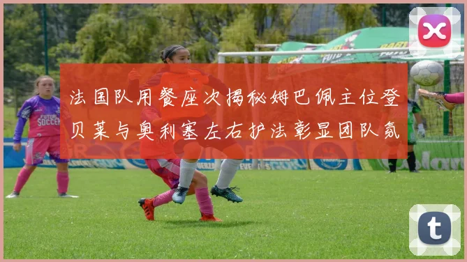 法国队用餐座次揭秘姆巴佩主位登贝莱与奥利塞左右护法彰显团队氛围