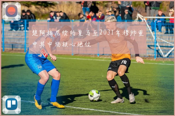 楚阿梅尼续约皇马至2031年穆帅重申其中场核心地位