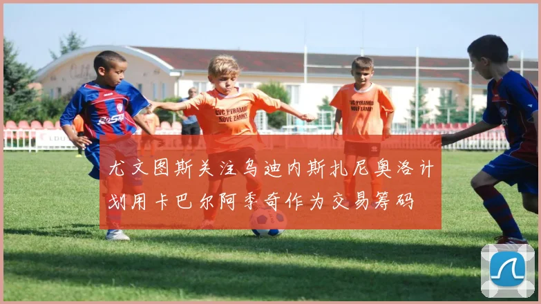 尤文图斯关注乌迪内斯扎尼奥洛计划用卡巴尔阿季奇作为交易筹码