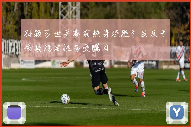 孙颖莎世乒赛前热身连胜引发反手衔接稳定性备受瞩目