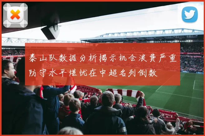 泰山队数据分析揭示机会浪费严重防守水平堪忧在中超名列倒数