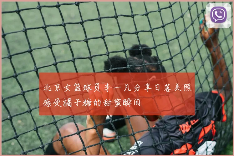 北京女篮球员李一凡分享日落美照感受橘子糖的甜蜜瞬间